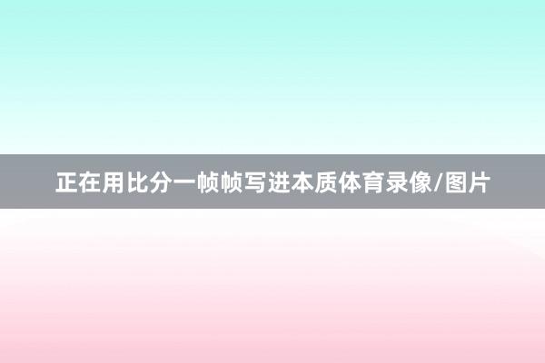 正在用比分一帧帧写进本质体育录像/图片